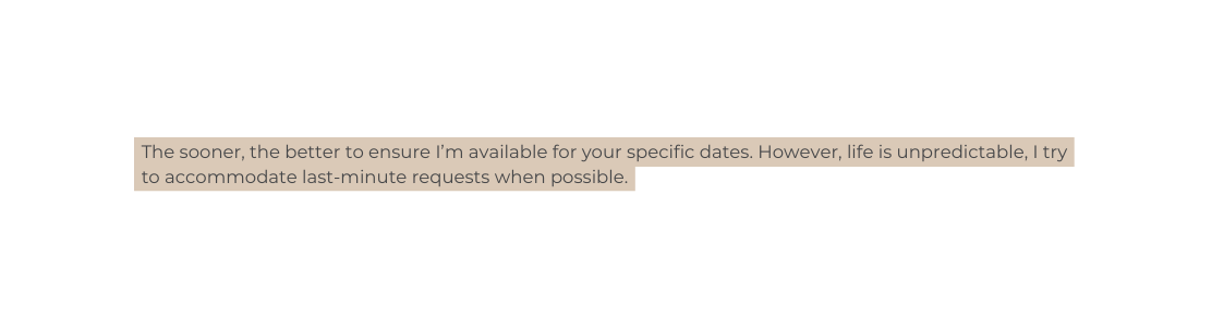 The sooner the better to ensure I m available for your specific dates However life is unpredictable I try to accommodate last minute requests when possible